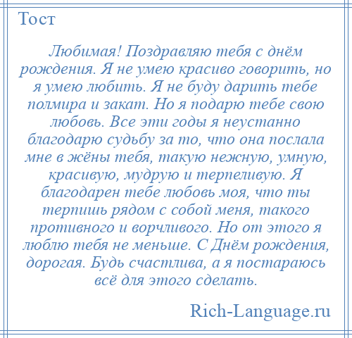 
    Любимая! Поздравляю тебя с днём рождения. Я не умею красиво говорить, но я умею любить. Я не буду дарить тебе полмира и закат. Но я подарю тебе свою любовь. Все эти годы я неустанно благодарю судьбу за то, что она послала мне в жёны тебя, такую нежную, умную, красивую, мудрую и терпеливую. Я благодарен тебе любовь моя, что ты терпишь рядом с собой меня, такого противного и ворчливого. Но от этого я люблю тебя не меньше. С Днём рождения, дорогая. Будь счастлива, а я постараюсь всё для этого сделать.