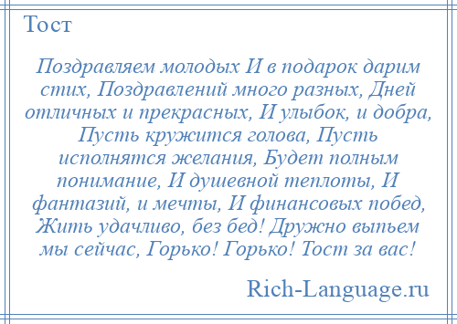 
    Поздравляем молодых И в подарок дарим стих, Поздравлений много разных, Дней отличных и прекрасных, И улыбок, и добра, Пусть кружится голова, Пусть исполнятся желания, Будет полным понимание, И душевной теплоты, И фантазий, и мечты, И финансовых побед, Жить удачливо, без бед! Дружно выпьем мы сейчас, Горько! Горько! Тост за вас!