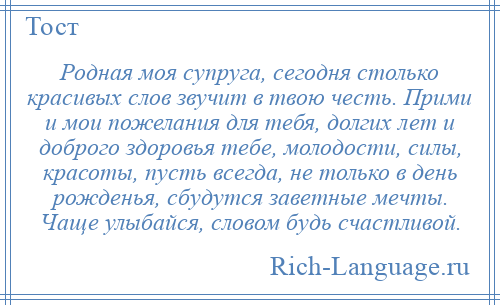 
    Родная моя супруга, сегодня столько красивых слов звучит в твою честь. Прими и мои пожелания для тебя, долгих лет и доброго здоровья тебе, молодости, силы, красоты, пусть всегда, не только в день рожденья, сбудутся заветные мечты. Чаще улыбайся, словом будь счастливой.