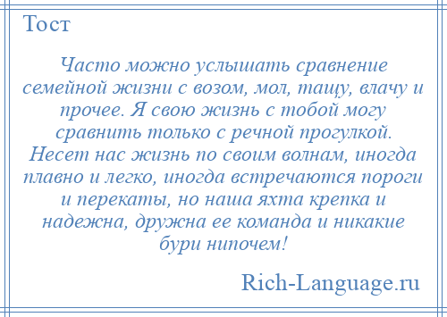 
    Часто можно услышать сравнение семейной жизни с возом, мол, тащу, влачу и прочее. Я свою жизнь с тобой могу сравнить только с речной прогулкой. Несет нас жизнь по своим волнам, иногда плавно и легко, иногда встречаются пороги и перекаты, но наша яхта крепка и надежна, дружна ее команда и никакие бури нипочем!