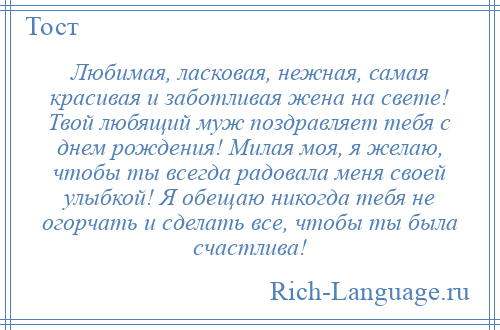 
    Любимая, ласковая, нежная, самая красивая и заботливая жена на свете! Твой любящий муж поздравляет тебя с днем рождения! Милая моя, я желаю, чтобы ты всегда радовала меня своей улыбкой! Я обещаю никогда тебя не огорчать и сделать все, чтобы ты была счастлива!