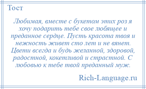 
    Любимая, вместе с букетом этих роз я хочу подарить тебе свое любящее и преданное сердце. Пусть красота твоя и нежность живет сто лет и не вянет. Цвети всегда и будь желанной, здоровой, радостной, кокетливой и страстной. С любовью к тебе твой преданный муж.