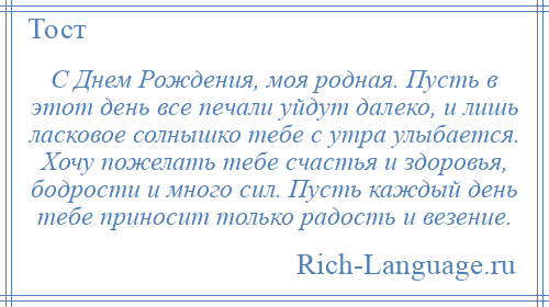 
    С Днем Рождения, моя родная. Пусть в этот день все печали уйдут далеко, и лишь ласковое солнышко тебе с утра улыбается. Хочу пожелать тебе счастья и здоровья, бодрости и много сил. Пусть каждый день тебе приносит только радость и везение.