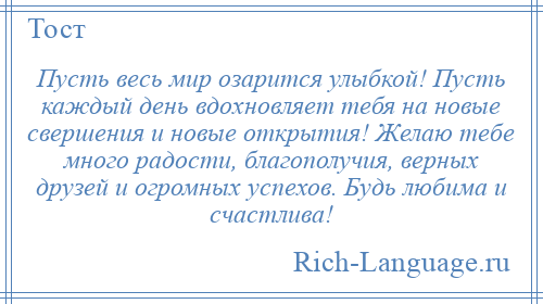 
    Пусть весь мир озарится улыбкой! Пусть каждый день вдохновляет тебя на новые свершения и новые открытия! Желаю тебе много радости, благополучия, верных друзей и огромных успехов. Будь любима и счастлива!