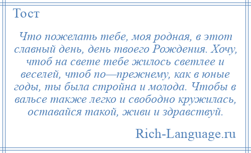 
    Что пожелать тебе, моя родная, в этот славный день, день твоего Рождения. Хочу, чтоб на свете тебе жилось светлее и веселей, чтоб по—прежнему, как в юные годы, ты была стройна и молода. Чтобы в вальсе также легко и свободно кружилась, оставайся такой, живи и здравствуй.