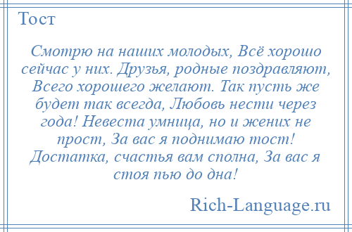 
    Смотрю на наших молодых, Всё хорошо сейчас у них. Друзья, родные поздравляют, Всего хорошего желают. Так пусть же будет так всегда, Любовь нести через года! Невеста умница, но и жених не прост, За вас я поднимаю тост! Достатка, счастья вам сполна, За вас я стоя пью до дна!