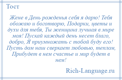 
    Жене в День рожденья себя я дарю! Тебя обожаю и боготворю, Подарки, цветы и духи для тебя, Ты женщина лучшая в мире моя! Пускай каждый день несет благо, добро, Я приумножать с тобой буду его! Пусть дом наш сверкает любовью, теплом, Прибудет в нем счастье и мир будет в нем!