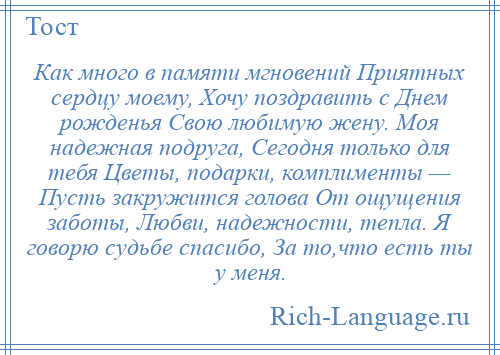 
    Как много в памяти мгновений Приятных сердцу моему, Хочу поздравить с Днем рожденья Свою любимую жену. Моя надежная подруга, Сегодня только для тебя Цветы, подарки, комплименты — Пусть закружится голова От ощущения заботы, Любви, надежности, тепла. Я говорю судьбе спасибо, За то,что есть ты у меня.