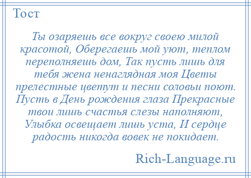
    Ты озаряешь все вокруг своею милой красотой, Оберегаешь мой уют, теплом переполняешь дом, Так пусть лишь для тебя жена ненаглядная моя Цветы прелестные цветут и песни соловьи поют. Пусть в День рождения глаза Прекрасные твои лишь счастья слезы наполняют, Улыбка освещает лишь уста, И сердце радость никогда вовек не покидает.