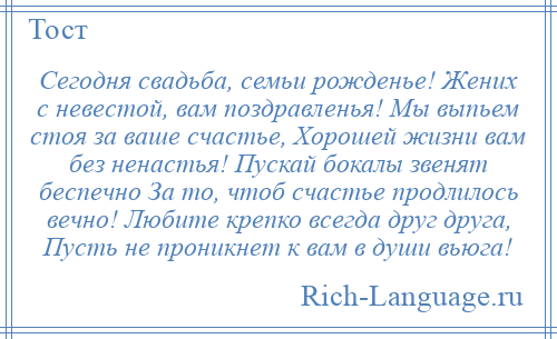 
    Сегодня свадьба, семьи рожденье! Жених с невестой, вам поздравленья! Мы выпьем стоя за ваше счастье, Хорошей жизни вам без ненастья! Пускай бокалы звенят беспечно За то, чтоб счастье продлилось вечно! Любите крепко всегда друг друга, Пусть не проникнет к вам в души вьюга!