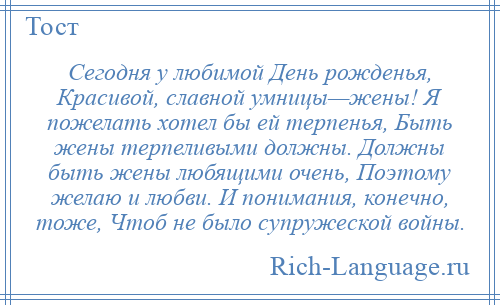 
    Сегодня у любимой День рожденья, Красивой, славной умницы—жены! Я пожелать хотел бы ей терпенья, Быть жены терпеливыми должны. Должны быть жены любящими очень, Поэтому желаю и любви. И понимания, конечно, тоже, Чтоб не было супружеской войны.