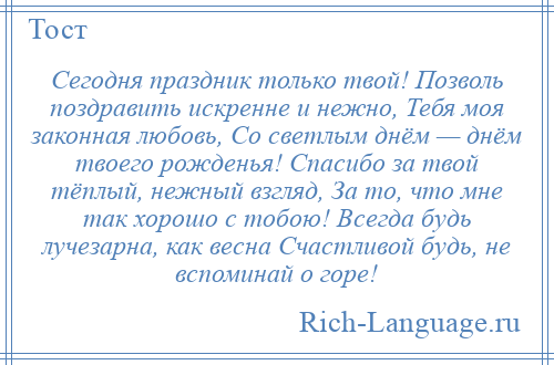 
    Сегодня праздник только твой! Позволь поздравить искренне и нежно, Тебя моя законная любовь, Со светлым днём — днём твоего рожденья! Спасибо за твой тёплый, нежный взгляд, За то, что мне так хорошо с тобою! Всегда будь лучезарна, как весна Счастливой будь, не вспоминай о горе!