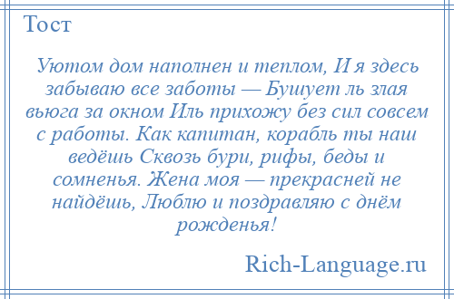 
    Уютом дом наполнен и теплом, И я здесь забываю все заботы — Бушует ль злая вьюга за окном Иль прихожу без сил совсем с работы. Как капитан, корабль ты наш ведёшь Сквозь бури, рифы, беды и сомненья. Жена моя — прекрасней не найдёшь, Люблю и поздравляю с днём рожденья!