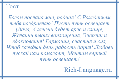 
    Богом послана мне, родная! С Рожденьем тебя поздравляю! Пусть путь освещает удача, А жизнь будет ярче и слаще, Желаний твоих воплощения, Энергии и вдохновения! Гармонии, счастья и сил, Чтоб каждый день радость дарил! Любовь пускай нам помогает, Мечтам верный путь освещает!