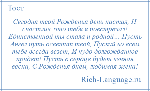 
    Сегодня твой Рожденья день настал, И счастлив, что тебя я повстречал! Единственной ты стала и родной… Пусть Ангел путь осветит твой, Пускай во всем тебе всегда везет, И чудо долгожданное придет! Пусть в сердце будет вечная весна, С Рожденья днем, любимая жена!