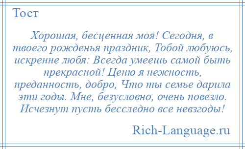 
    Хорошая, бесценная моя! Сегодня, в твоего рожденья праздник, Тобой любуюсь, искренне любя: Всегда умеешь самой быть прекрасной! Ценю я нежность, преданность, добро, Что ты семье дарила эти годы. Мне, безусловно, очень повезло. Исчезнут пусть бесследно все невзгоды!