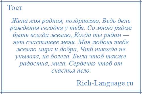 
    Жена моя родная, поздравляю, Ведь день рождения сегодня у тебя. Со мною рядом быть всегда желаю, Когда ты рядом — нет счастливее меня. Моя любовь тебе желаю мира и добра, Чтб никогда не унывала, не болела. Была чтоб также радостна, мила, Сердечко чтоб от счастья пело.