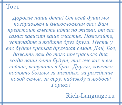 
    Дорогие наши дети! От всей души мы поздравляем и благословляем вас! Вам предстоит вместе идти по жизни, от вас самих зависит ваше счастье. Помогайте, уступайте и любите друг друга. Пусть у вас будет крепкая дружная семья. Дай, Бог, дожить вам до того прекрасного дня, когда ваши дети будут, так же как и вы сейчас, вступать в брак. Друзья, хочется поднять бокалы за молодых, за рождение новой семьи, за веру, надежду и любовь! Горько!