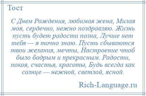 
    С Днем Рождения, любимая жена, Милая моя, сердечно, нежно поздравляю. Жизнь пусть будет радости полна, Лучше нет тебя — я точно знаю. Пусть сбываются твои желания, мечты, Настроение чтоб было бодрым и прекрасным. Радости, покоя, счастья, красоты, Будь всегда как солнце — нежной, светлой, ясной.