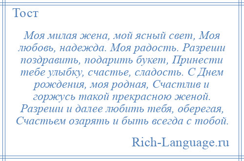 
    Моя милая жена, мой ясный свет, Моя любовь, надежда. Моя радость. Разреши поздравить, подарить букет, Принести тебе улыбку, счастье, сладость. С Днем рождения, моя родная, Счастлив и горжусь такой прекрасною женой. Разреши и далее любить тебя, оберегая, Счастьем озарять и быть всегда с тобой.