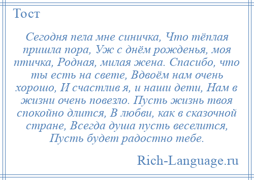 
    Сегодня пела мне синичка, Что тёплая пришла пора, Уж с днём рожденья, моя птичка, Родная, милая жена. Спасибо, что ты есть на свете, Вдвоём нам очень хорошо, И счастлив я, и наши дети, Нам в жизни очень повезло. Пусть жизнь твоя спокойно длится, В любви, как в сказочной стране, Всегда душа пусть веселится, Пусть будет радостно тебе.