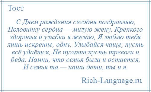 
    С Днем рождения сегодня поздравляю, Половинку сердца — милую жену. Крепкого здоровья и улыбки я желаю, Я люблю тебя лишь искренне, одну. Улыбайся чаще, пусть всё удаётся, Не пугают пусть тревоги и беда. Помни, что семья была и остается, И семья та — наши дети, ты и я.