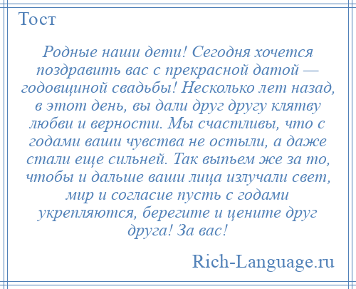 
    Родные наши дети! Сегодня хочется поздравить вас с прекрасной датой — годовщиной свадьбы! Несколько лет назад, в этот день, вы дали друг другу клятву любви и верности. Мы счастливы, что с годами ваши чувства не остыли, а даже стали еще сильней. Так выпьем же за то, чтобы и дальше ваши лица излучали свет, мир и согласие пусть с годами укрепляются, берегите и цените друг друга! За вас!