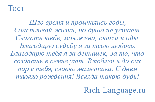 
    Шло время и промчались годы, Счастливой жизни, но душа не устает. Слагать тебе, моя жена, стихи и оды. Благодарю судьбу я за твою любовь. Благодарю тебя я за детишек, За то, что создаешь в семье уют. Влюблен я до сих пор в тебя, словно мальчишка. С днем твоего рождения! Всегда такою будь!