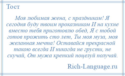 
    Моя любимая жена, с праздником! Я сегодня буду твоим проказником И на кухне вместо тебя приготовлю обед, Я с тобой готов прожить сто лет, Ты моя муза, моя желанная мечта! Оставайся прекрасной такою всегда И никогда не грусти, не скучай, От мужа крепкий поцелуй получай.