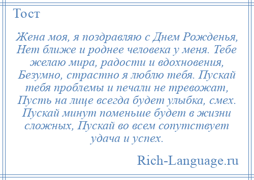 
    Жена моя, я поздравляю с Днем Рожденья, Нет ближе и роднее человека у меня. Тебе желаю мира, радости и вдохновения, Безумно, страстно я люблю тебя. Пускай тебя проблемы и печали не тревожат, Пусть на лице всегда будет улыбка, смех. Пускай минут поменьше будет в жизни сложных, Пускай во всем сопутствует удача и успех.