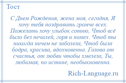 
    С Днем Рождения, жена моя, сегодня, Я хочу тебя поздравить громче всех. Пожелать хочу улыбок сотню, Чтоб всё было без печалей, горя и помех. Чтоб ты никогда ничем не заболела, Чтоб была бодра, красива, вдохновенна. Голова от счастья, от любви чтобы хмелела, Ты, любимая, по истине, необыкновенна.