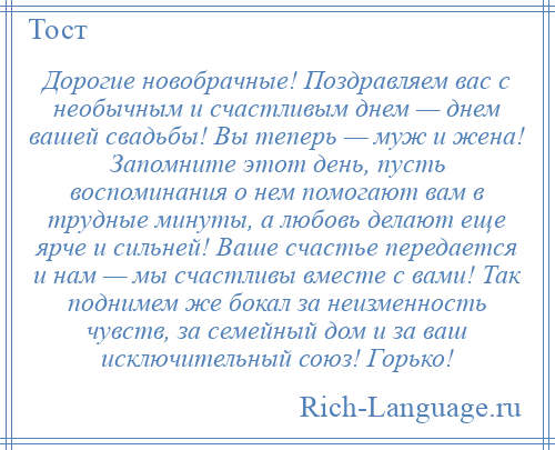 
    Дорогие новобрачные! Поздравляем вас с необычным и счастливым днем — днем вашей свадьбы! Вы теперь — муж и жена! Запомните этот день, пусть воспоминания о нем помогают вам в трудные минуты, а любовь делают еще ярче и сильней! Ваше счастье передается и нам — мы счастливы вместе с вами! Так поднимем же бокал за неизменность чувств, за семейный дом и за ваш исключительный союз! Горько!