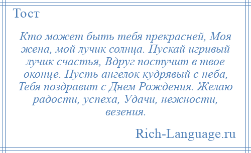 
    Кто может быть тебя прекрасней, Моя жена, мой лучик солнца. Пускай игривый лучик счастья, Вдруг постучит в твое оконце. Пусть ангелок кудрявый с неба, Тебя поздравит с Днем Рождения. Желаю радости, успеха, Удачи, нежности, везения.