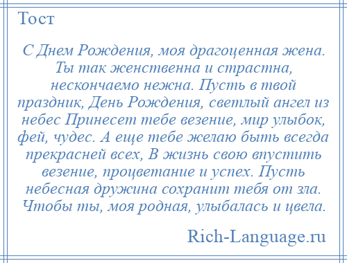 
    С Днем Рождения, моя драгоценная жена. Ты так женственна и страстна, нескончаемо нежна. Пусть в твой праздник, День Рождения, светлый ангел из небес Принесет тебе везение, мир улыбок, фей, чудес. А еще тебе желаю быть всегда прекрасней всех, В жизнь свою впустить везение, процветание и успех. Пусть небесная дружина сохранит тебя от зла. Чтобы ты, моя родная, улыбалась и цвела.