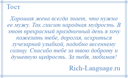 
    Хорошая жена всегда знает, что нужно ее мужу. Так гласит народная мудрость. В этот прекрасный праздничный день я хочу пожелать тебе, дорогая, искриться лучезарной улыбкой, подобно весеннему солнцу. Спасибо тебе за твою доброту и душевную щедрость. За тебя, любимая!