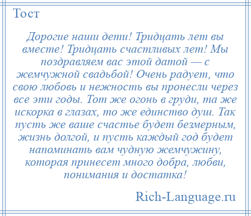 
    Дорогие наши дети! Тридцать лет вы вместе! Тридцать счастливых лет! Мы поздравляем вас этой датой — с жемчужной свадьбой! Очень радует, что свою любовь и нежность вы пронесли через все эти годы. Тот же огонь в груди, та же искорка в глазах, то же единство душ. Так пусть же ваше счастье будет безмерным, жизнь долгой, и пусть каждый год будет напоминать вам чудную жемчужину, которая принесет много добра, любви, понимания и достатка!