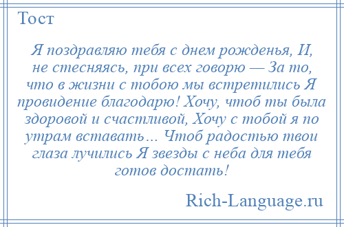 
    Я поздравляю тебя с днем рожденья, И, не стесняясь, при всех говорю — За то, что в жизни с тобою мы встретились Я провидение благодарю! Хочу, чтоб ты была здоровой и счастливой, Хочу с тобой я по утрам вставать… Чтоб радостью твои глаза лучились Я звезды с неба для тебя готов достать!