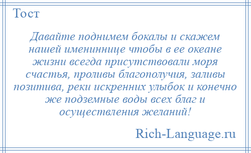 
    Давайте поднимем бокалы и скажем нашей имениннице чтобы в ее океане жизни всегда присутствовали моря счастья, проливы благополучия, заливы позитива, реки искренних улыбок и конечно же подземные воды всех благ и осуществления желаний!