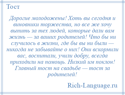 
    Дорогие молодожены! Хоть вы сегодня и виновники торжества, но все же хочу выпить за тех людей, которые дали вам жизнь — за ваших родителей! Что бы ни случилось в жизни, где бы вы ни были — никогда не забывайте о них! Они вскормили вас, воспитали, учили добру, всегда приходили на помощь. Низкий им поклон! Главный тост на свадьбе — тост за родителей!