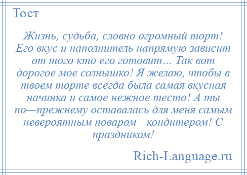 
    Жизнь, судьба, словно огромный торт! Его вкус и наполнитель напрямую зависит от того кто его готовит… Так вот дорогое мое солнышко! Я желаю, чтобы в твоем торте всегда была самая вкусная начинка и самое нежное тесто! А ты по—прежнему оставалась для меня самым невероятным поваром—кондитером! С праздником!