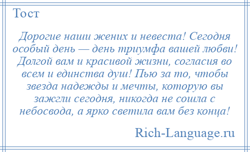 
    Дорогие наши жених и невеста! Сегодня особый день — день триумфа вашей любви! Долгой вам и красивой жизни, согласия во всем и единства душ! Пью за то, чтобы звезда надежды и мечты, которую вы зажгли сегодня, никогда не сошла с небосвода, а ярко светила вам без конца!