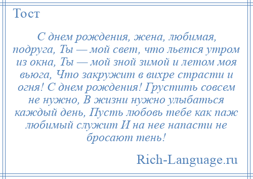 
    С днем рождения, жена, любимая, подруга, Ты — мой свет, что льется утром из окна, Ты — мой зной зимой и летом моя вьюга, Что закружит в вихре страсти и огня! С днем рождения! Грустить совсем не нужно, В жизни нужно улыбаться каждый день, Пусть любовь тебе как паж любимый служит И на нее напасти не бросают тень!