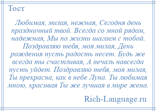 
    Любимая, милая, нежная, Сегодня день праздничный твой. Всегда со мной рядом, надежная, Мы по жизни шагаем с тобой. Поздравляю тебя, моя милая, День рождения пусть радость несет. Будь же всегда ты счастливая, А печаль навсегда пусть уйдет. Поздравляю тебя, моя милая, Ты прекрасна, как в небе Луна. Ты любимая мною, красивая Ты же лучшая в мире жена.