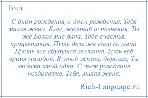 
    С днем рождения, с днем рождения, Тебя милая жена. Благ, желаний исполнения, Ты же Богом мне дана. Тебе счастья, процветания, Путь дели же свой со мной. Пусть все сбудутся желания. Будь всё время молодой. В этой жизни, дорогая, Ты любима мной одна. С днем рождения поздравляю. Тебя, милая жена.