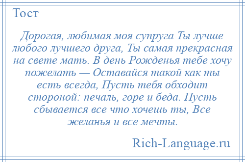 
    Дорогая, любимая моя супруга Ты лучше любого лучшего друга, Ты самая прекрасная на свете мать. В день Рожденья тебе хочу пожелать — Оставайся такой как ты есть всегда, Пусть тебя обходит стороной: печаль, горе и беда. Пусть сбывается все что хочешь ты, Все желанья и все мечты.