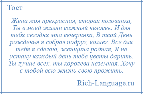 
    Жена моя прекрасная, вторая половинка, Ты в моей жизни важный человек. И для тебя сегодня эта вечеринка, В твой День рожденья я собрал подруг, коллег. Все для тебя я сделаю, женщина родная, Я не устану каждый день тебе цветы дарить. Ты лучше всех, ты королева неземная, Хочу с тобой всю жизнь свою прожить.