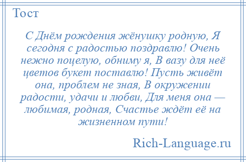 
    С Днём рождения жёнушку родную, Я сегодня с радостью поздравлю! Очень нежно поцелую, обниму я, В вазу для неё цветов букет поставлю! Пусть живёт она, проблем не зная, В окружении радости, удачи и любви, Для меня она — любимая, родная, Счастье ждёт её на жизненном пути!