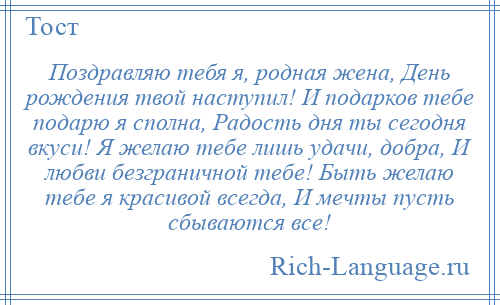 
    Поздравляю тебя я, родная жена, День рождения твой наступил! И подарков тебе подарю я сполна, Радость дня ты сегодня вкуси! Я желаю тебе лишь удачи, добра, И любви безграничной тебе! Быть желаю тебе я красивой всегда, И мечты пусть сбываются все!