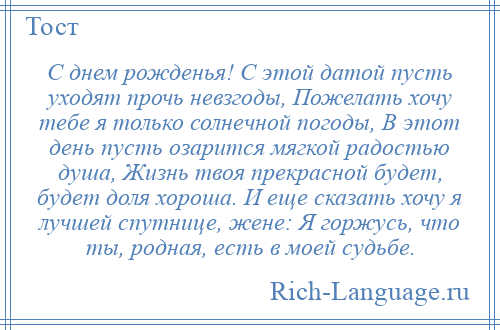 
    С днем рожденья! С этой датой пусть уходят прочь невзгоды, Пожелать хочу тебе я только солнечной погоды, В этот день пусть озарится мягкой радостью душа, Жизнь твоя прекрасной будет, будет доля хороша. И еще сказать хочу я лучшей спутнице, жене: Я горжусь, что ты, родная, есть в моей судьбе.