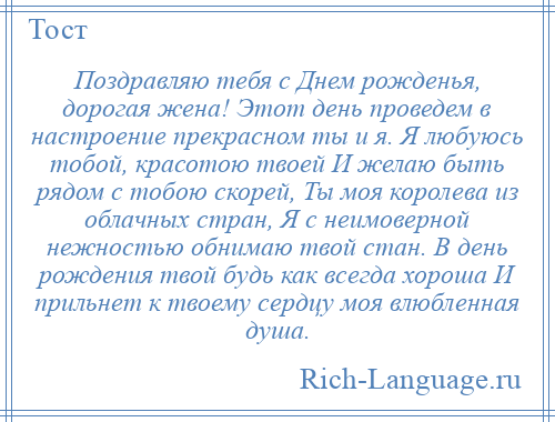 
    Поздравляю тебя с Днем рожденья, дорогая жена! Этот день проведем в настроение прекрасном ты и я. Я любуюсь тобой, красотою твоей И желаю быть рядом с тобою скорей, Ты моя королева из облачных стран, Я с неимоверной нежностью обнимаю твой стан. В день рождения твой будь как всегда хороша И прильнет к твоему сердцу моя влюбленная душа.